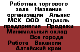 Работник торгового зала › Название организации ­ Альянс-МСК, ООО › Отрасль предприятия ­ Продажи › Минимальный оклад ­ 25 000 - Все города Работа » Вакансии   . Алтайский край,Змеиногорск г.